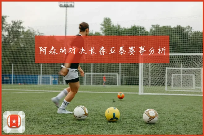 阿森纳对决长春亚泰赛事分析