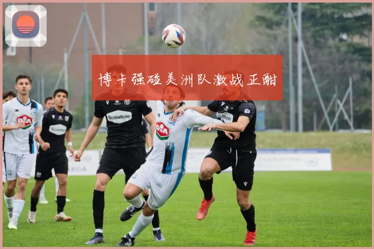 博卡强碰美洲队激战正酣