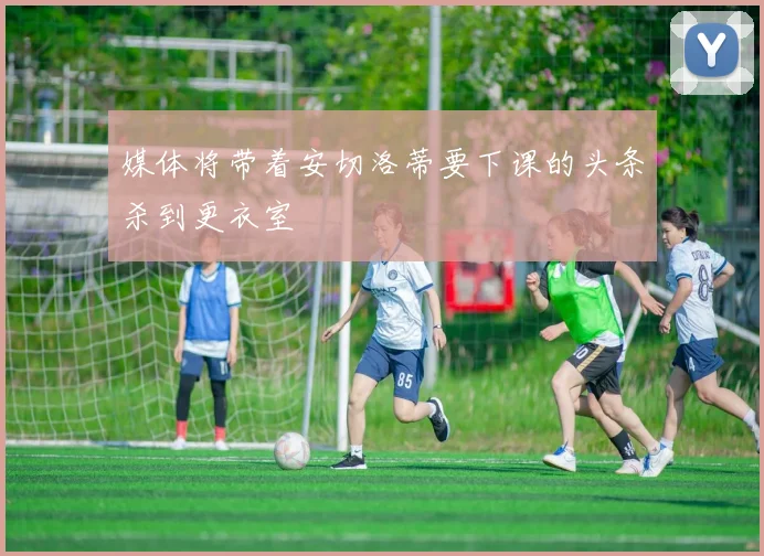媒体将带着安切洛蒂要下课的头条杀到更衣室