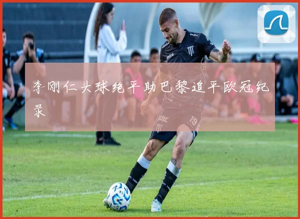 李刚仁头球绝平助巴黎追平欧冠纪录