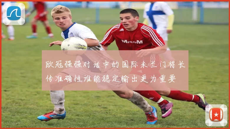 欧冠强强对话中的国际米兰门将长传准确性谁能稳定输出更为重要