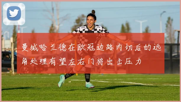 曼城哈兰德在欧冠边路内切后的远角处理有望左右门将出击压力