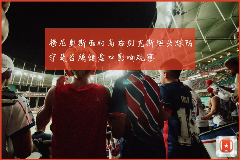 穆尼奥斯面对乌兹别克斯坦头球防守是否稳健盘口影响观察