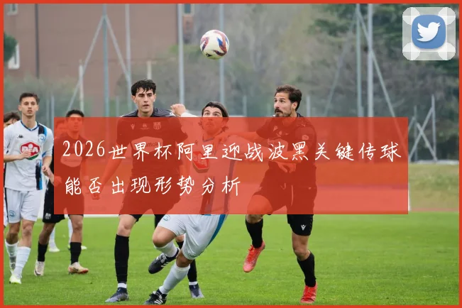 2026世界杯阿里迎战波黑关键传球能否出现形势分析