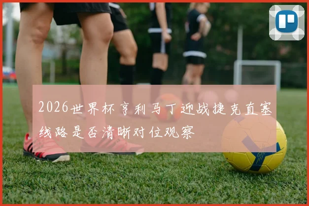 2026世界杯亨利马丁迎战捷克直塞线路是否清晰对位观察