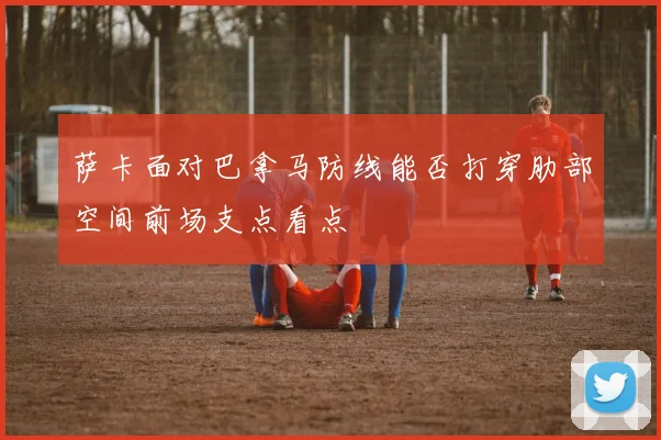 萨卡面对巴拿马防线能否打穿肋部空间前场支点看点