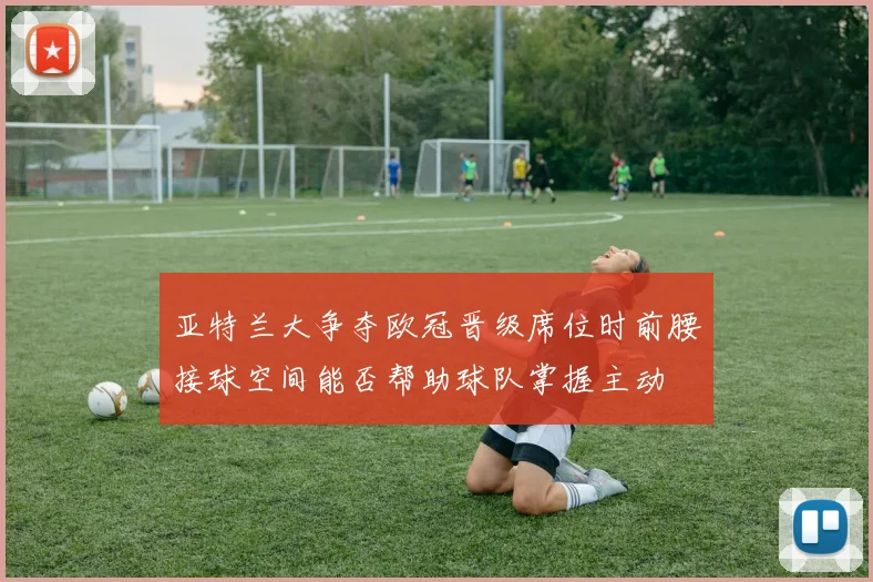 亚特兰大争夺欧冠晋级席位时前腰接球空间能否帮助球队掌握主动