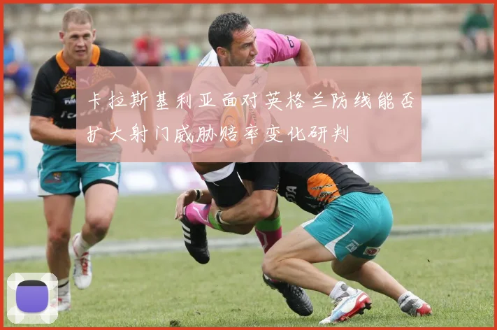 卡拉斯基利亚面对英格兰防线能否扩大射门威胁赔率变化研判