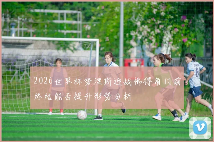 2026世界杯努涅斯迎战佛得角门前终结能否提升形势分析