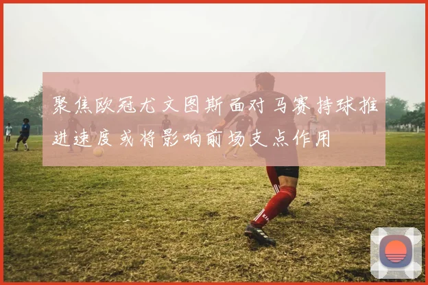 聚焦欧冠尤文图斯面对马赛持球推进速度或将影响前场支点作用