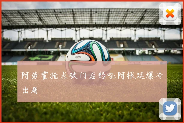 阿劳霍抢点破门后怒吼阿根廷爆冷出局