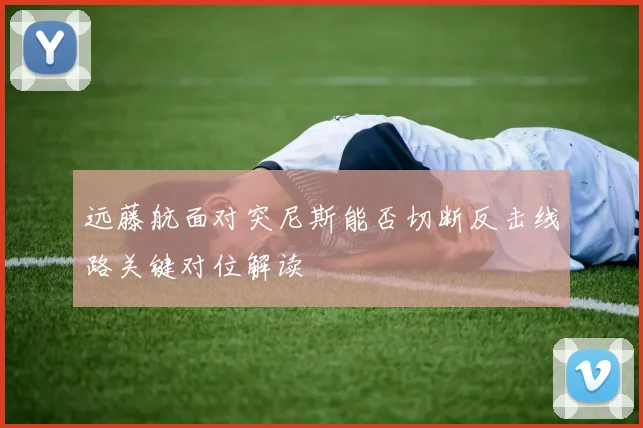 远藤航面对突尼斯能否切断反击线路关键对位解读
