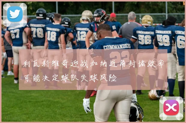 利瓦科维奇迎战加纳近角封堵效率可能决定球队失球风险