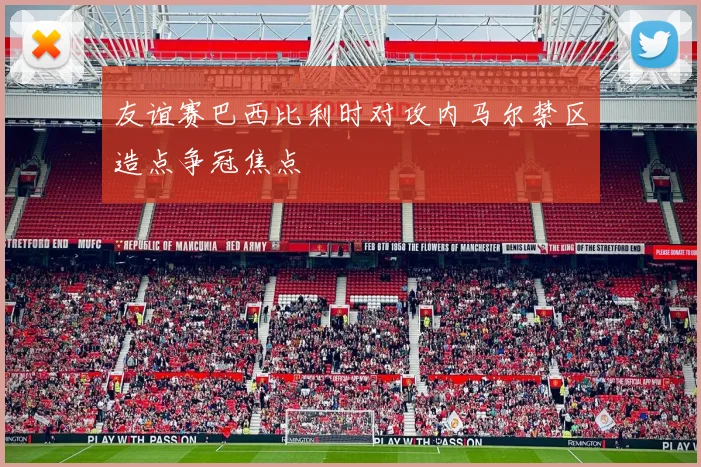 友谊赛巴西比利时对攻内马尔禁区造点争冠焦点
