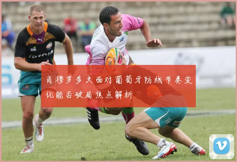 肖穆罗多夫面对葡萄牙防线节奏变化能否破局焦点解析