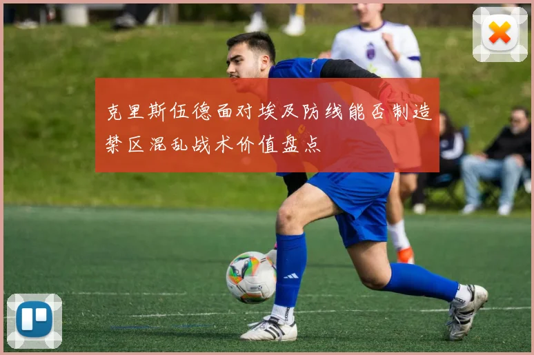 克里斯伍德面对埃及防线能否制造禁区混乱战术价值盘点