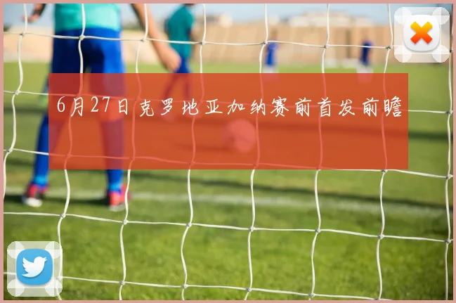 6月27日克罗地亚加纳赛前首发前瞻