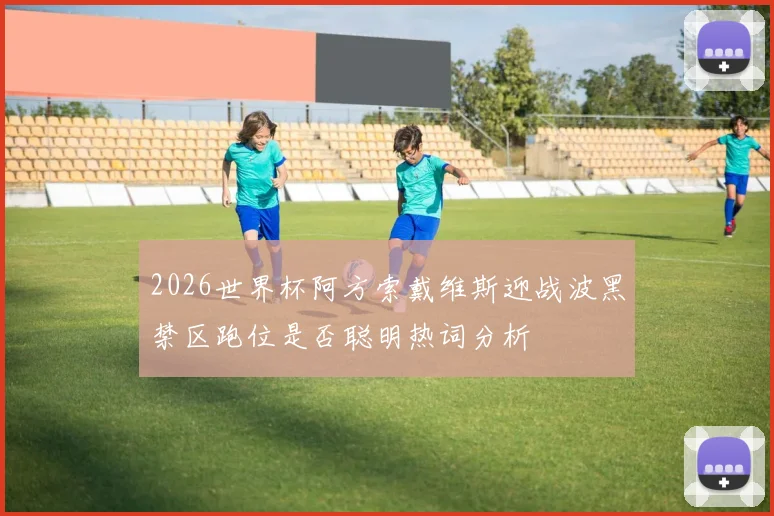 2026世界杯阿方索戴维斯迎战波黑禁区跑位是否聪明热词分析