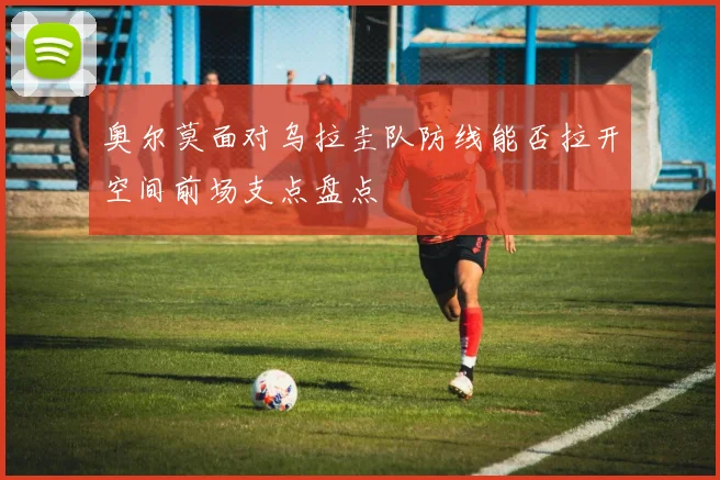 奥尔莫面对乌拉圭队防线能否拉开空间前场支点盘点