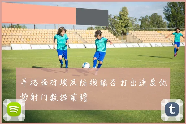 辛格面对埃及防线能否打出速度优势射门数据前瞻