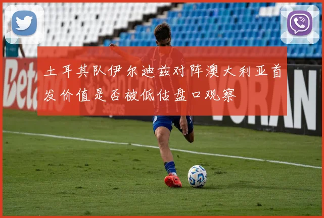 土耳其队伊尔迪兹对阵澳大利亚首发价值是否被低估盘口观察