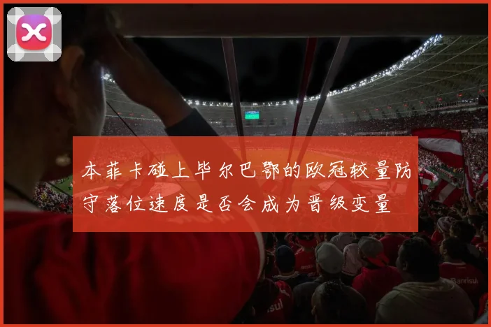本菲卡碰上毕尔巴鄂的欧冠较量防守落位速度是否会成为晋级变量
