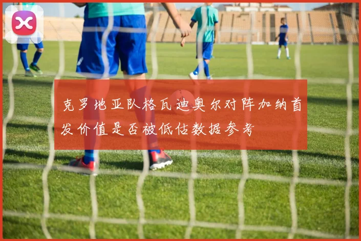 克罗地亚队格瓦迪奥尔对阵加纳首发价值是否被低估数据参考