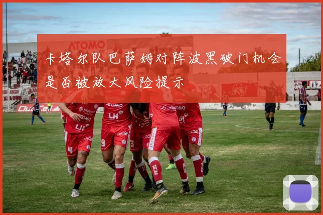 卡塔尔队巴萨姆对阵波黑破门机会是否被放大风险提示