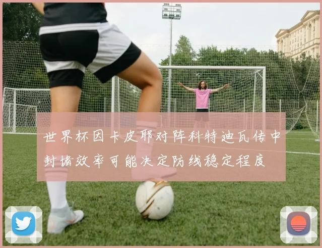 世界杯因卡皮耶对阵科特迪瓦传中封堵效率可能决定防线稳定程度