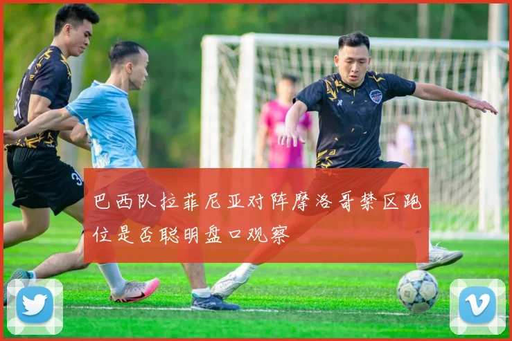巴西队拉菲尼亚对阵摩洛哥禁区跑位是否聪明盘口观察