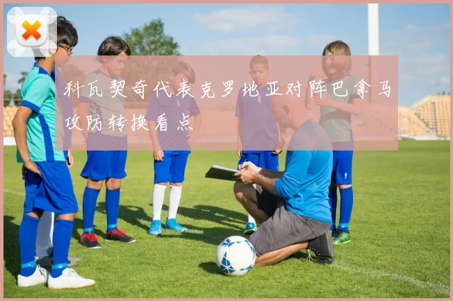 科瓦契奇代表克罗地亚对阵巴拿马攻防转换看点